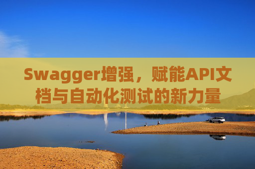 Swagger增强，赋能API文档与自动化测试的新力量